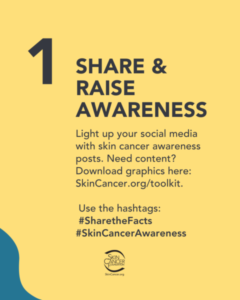 skin-cancer-awareness-image-share-&-raise-awareness.jpg A graphic to raise awareness for skin cancer. It reads “1. Share & Raise Awareness. Light up your social media with skin cancer awareness posts. Need content? Download graphics here: SkinCancer.org/toolkit. Use the hashtags: #SharetheFacts #SkinCancerAwareness” with the Skin Cancer Foundation logo.